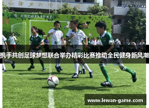 携手共创足球梦想联合举办精彩比赛推动全民健身新风潮